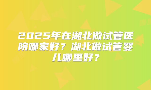2025年在湖北做试管医院哪家好?湖北做试管婴儿哪里好?