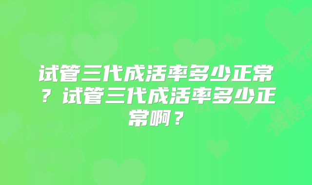 试管三代成活率多少正常？试管三代成活率多少正常啊？