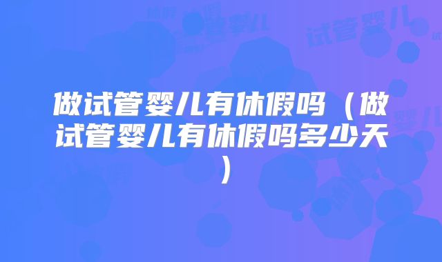 做试管婴儿有休假吗（做试管婴儿有休假吗多少天）