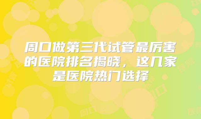 周口做第三代试管最厉害的医院排名揭晓，这几家是医院热门选择