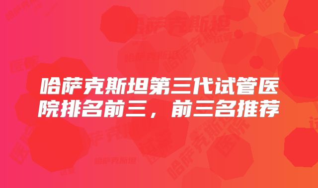 哈萨克斯坦第三代试管医院排名前三,前三名推荐
