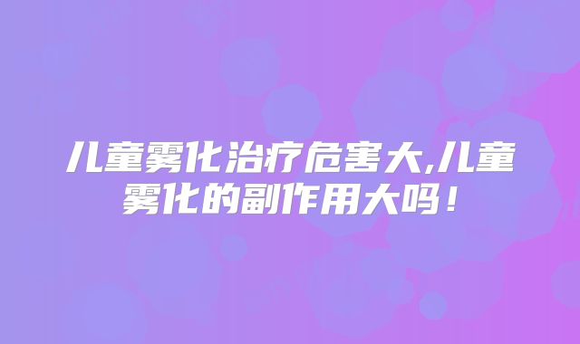 儿童雾化治疗危害大,儿童雾化的副作用大吗！