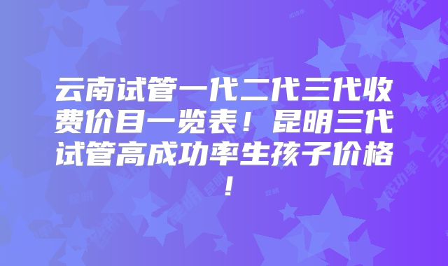云南试管一代二代三代收费价目一览表！昆明三代试管高成功率生孩子价格！