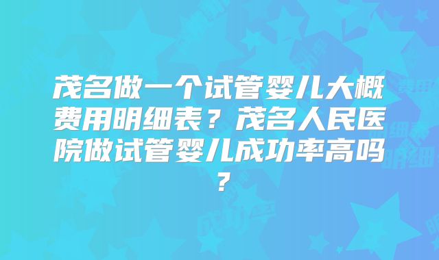 茂名做一个试管婴儿大概费用明细表？茂名人民医院做试管婴儿成功率高吗？