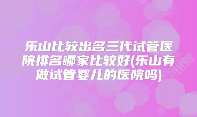 乐山比较出名三代试管医院排名哪家比较好(乐山有做试管婴儿的医院吗)