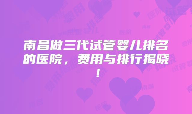 南昌做三代试管婴儿排名的医院，费用与排行揭晓！