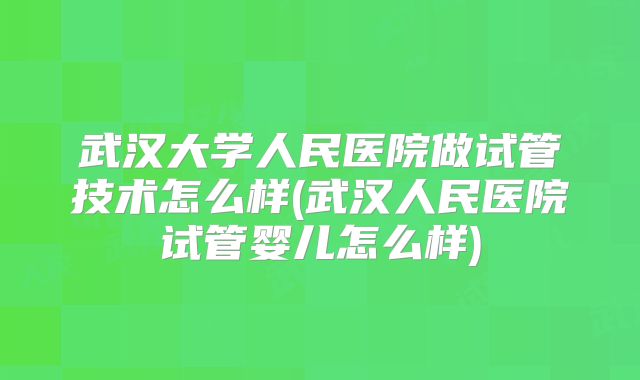 武汉大学人民医院做试管技术怎么样(武汉人民医院试管婴儿怎么样)