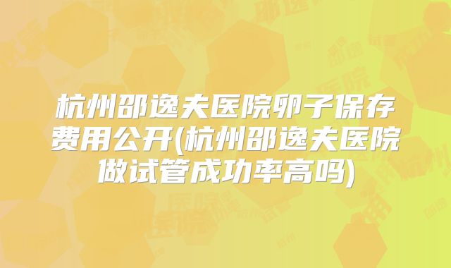 杭州邵逸夫医院卵子保存费用公开(杭州邵逸夫医院做试管成功率高吗)