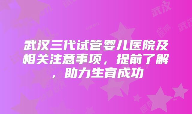 武汉三代试管婴儿医院及相关注意事项，提前了解，助力生育成功