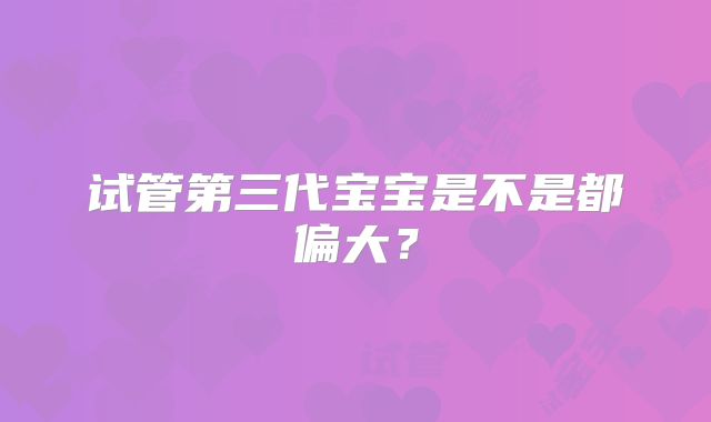 试管第三代宝宝是不是都偏大？