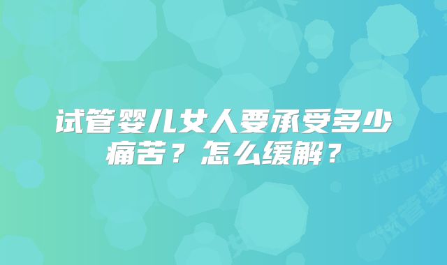 试管婴儿女人要承受多少痛苦?怎么缓解?