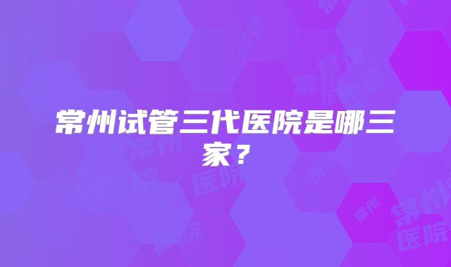 常州试管三代医院是哪三家？