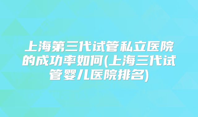 上海第三代试管私立医院的成功率如何(上海三代试管婴儿医院排名)