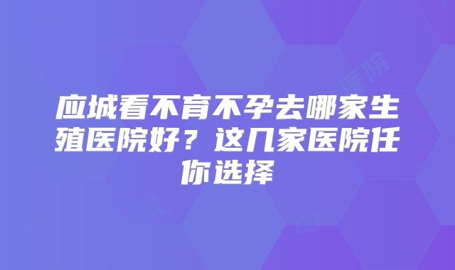 应城看不育不孕去哪家生殖医院好？这几家医院任你选择