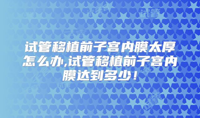 试管移植前子宫内膜太厚怎么办,试管移植前子宫内膜达到多少！