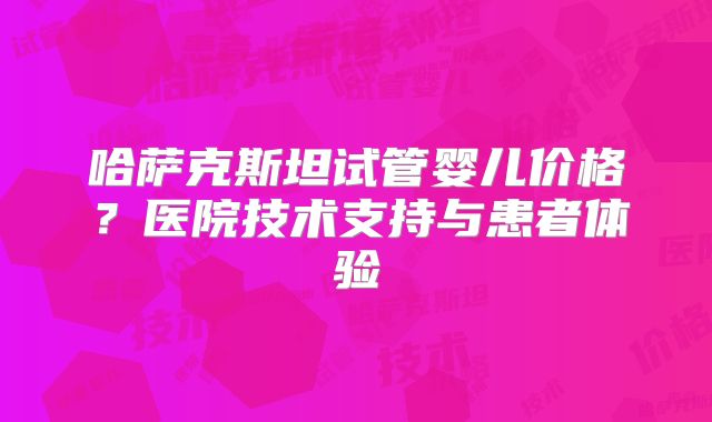 哈萨克斯坦试管婴儿价格?医院技术支持与患者体验