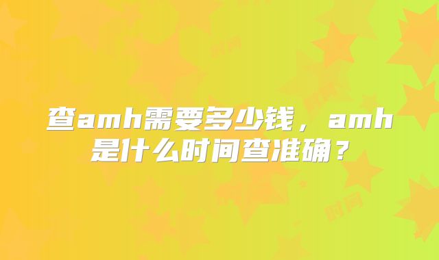 查amh需要多少钱，amh是什么时间查准确？