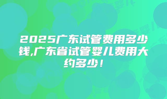 2025广东试管费用多少钱,广东省试管婴儿费用大约多少！