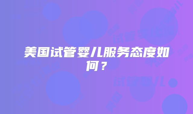 美国试管婴儿服务态度如何?