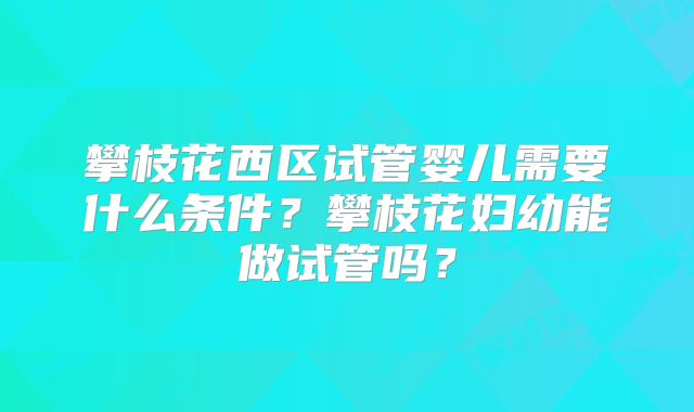 攀枝花西区试管婴儿需要什么条件？攀枝花妇幼能做试管吗？