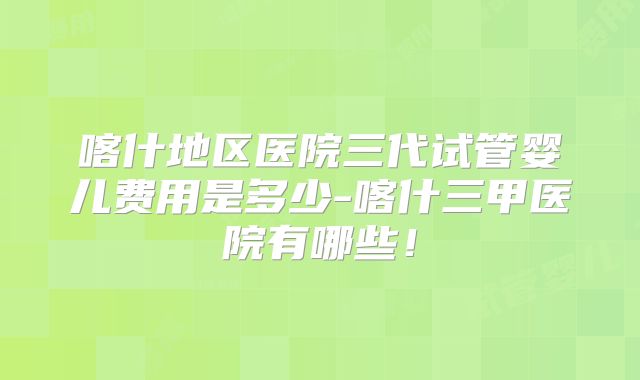 喀什地区医院三代试管婴儿费用是多少-喀什三甲医院有哪些！