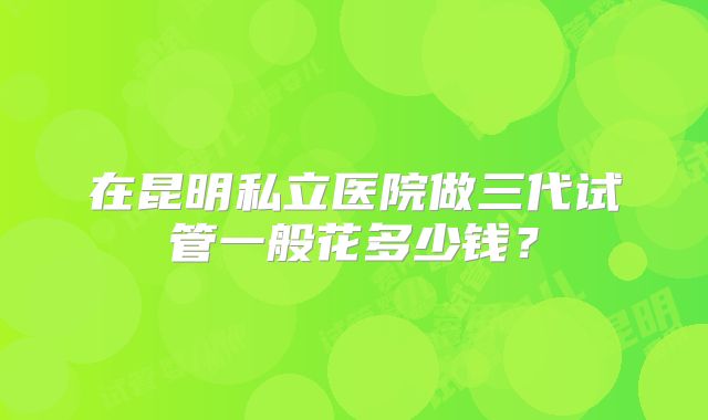 在昆明私立医院做三代试管一般花多少钱？