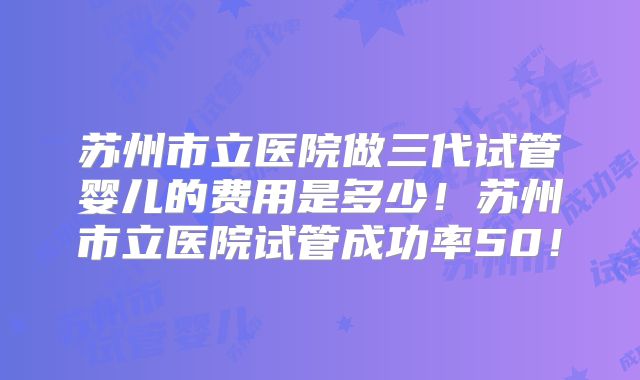 苏州市立医院做三代试管婴儿的费用是多少！苏州市立医院试管成功率50！