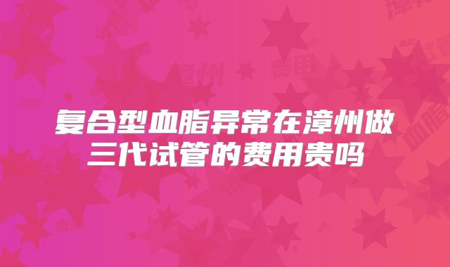 复合型血脂异常在漳州做三代试管的费用贵吗