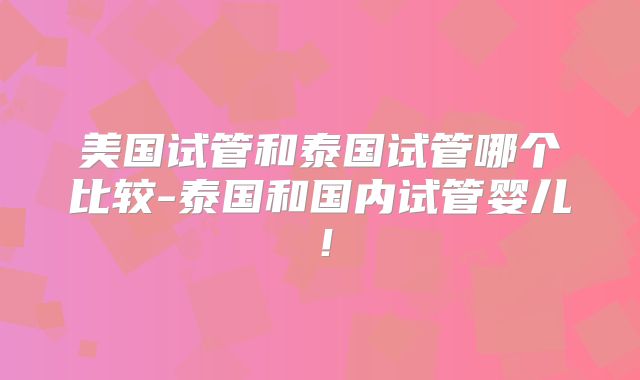 美国试管和泰国试管哪个比较-泰国和国内试管婴儿！