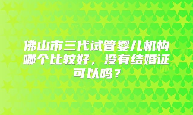 佛山市三代试管婴儿机构哪个比较好,没有结婚证可以吗?