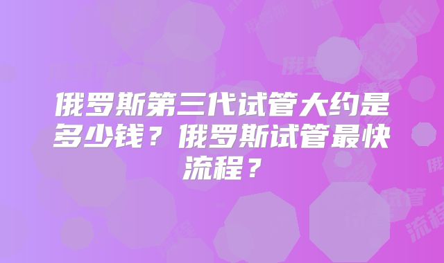 俄罗斯第三代试管大约是多少钱?俄罗斯试管最快流程?