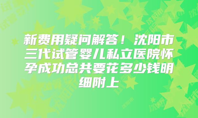 新费用疑问解答！沈阳市三代试管婴儿私立医院怀孕成功总共要花多少钱明细附上