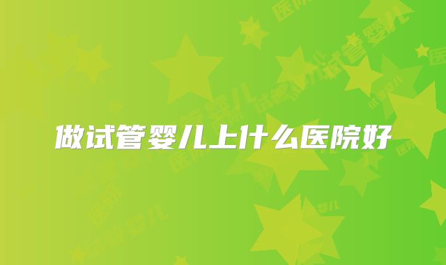 做试管婴儿上什么医院好