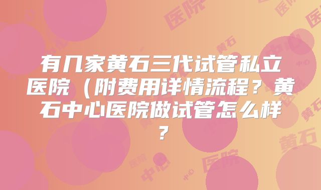 有几家黄石三代试管私立医院（附费用详情流程？黄石中心医院做试管怎么样？