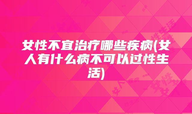 女性不宜治疗哪些疾病(女人有什么病不可以过性生活)