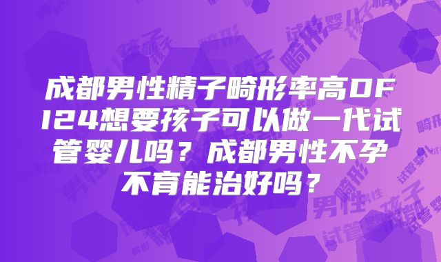 成都男性精子畸形率高DFI24想要孩子可以做一代试管婴儿吗？成都男性不孕不育能治好吗？
