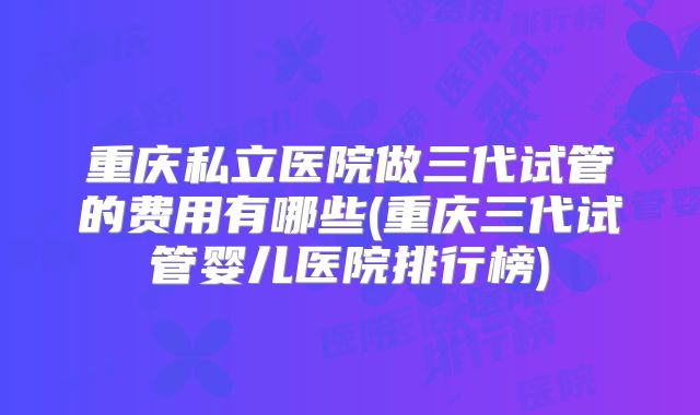 重庆私立医院做三代试管的费用有哪些(重庆三代试管婴儿医院排行榜)