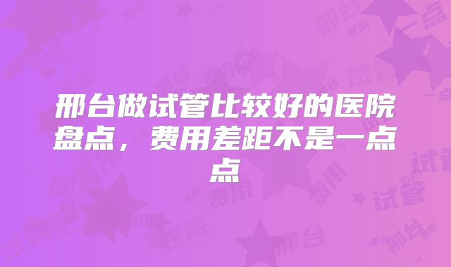 邢台做试管比较好的医院盘点，费用差距不是一点点