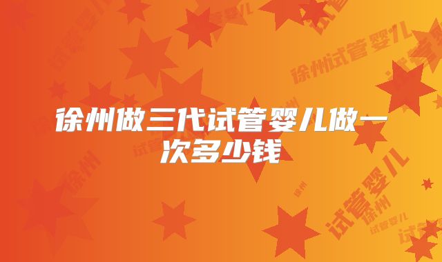 徐州做三代试管婴儿做一次多少钱