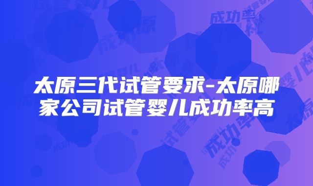 太原三代试管要求-太原哪家公司试管婴儿成功率高