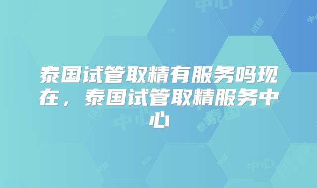 泰国试管取精有服务吗现在，泰国试管取精服务中心