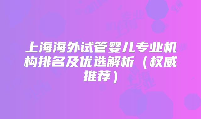 上海海外试管婴儿专业机构排名及优选解析（权威推荐）