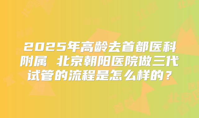 2025年高龄去首都医科附属 北京朝阳医院做三代试管的流程是怎么样的?
