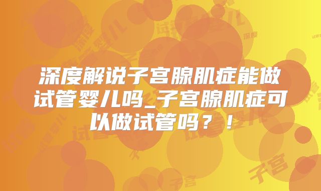 深度解说子宫腺肌症能做试管婴儿吗_子宫腺肌症可以做试管吗？！