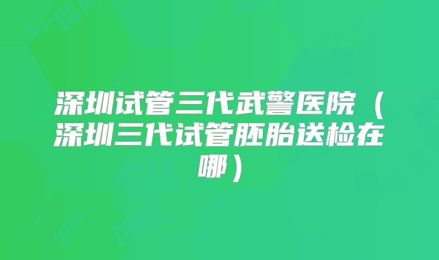深圳试管三代武警医院(深圳三代试管胚胎送检在哪)