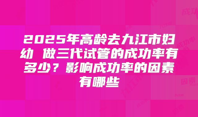 2025年高龄去九江市妇幼 做三代试管的成功率有多少？影响成功率的因素有哪些