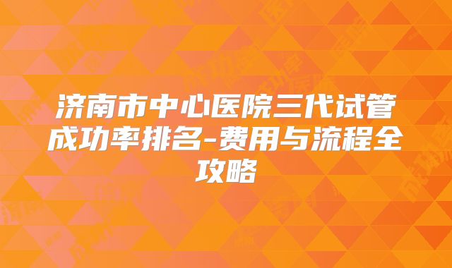济南市中心医院三代试管成功率排名-费用与流程全攻略