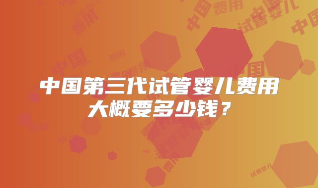 中国第三代试管婴儿费用大概要多少钱？