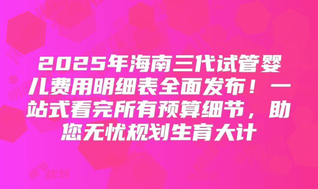 2025年海南三代试管婴儿费用明细表全面发布！一站式看完所有预算细节，助您无忧规划生育大计