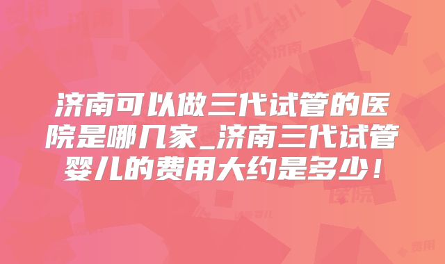 济南可以做三代试管的医院是哪几家_济南三代试管婴儿的费用大约是多少！